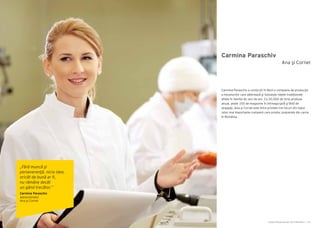 Cartea Antreprenorilor 2014 România | 119Cartea Antreprenorilor 2014 România | 118
Carmina Paraschiv
Carmina Paraschiv a construit în Mizil o companie de producţie
a mezelurilor care păstrează şi foloseşte reţete tradiţionale
aflate în familie de zeci de ani. Cu 20.000 de tone produse
anual, peste 100 de magazine în întreaga ţară şi 800 de
angajaţi, Ana şi Cornel este între primele trei locuri din topul
celor mai importante companii care produc preparate din carne
în România.
Ana şi Cornel
„Fără muncă şi
perseverenţă, nicio idee,
oricât de bună ar fi,
nu rămâne decât
un gând trecător.”
Carmina Paraschiv
Administrator
Ana şi Cornel
 