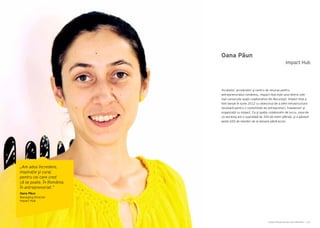 Cartea Antreprenorilor 2014 România | 123Cartea Antreprenorilor 2014 România | 122
Oana Păun
Incubator, accelerator şi centru de resurse pentru
antreprenoriatul românesc, Impact Hub este unul dintre cele
mai cunoscute spaţii colaborative din Bucureşti. Impact Hub a
fost lansat în iunie 2012 cu obiectivul de a oferi infrastructura
necesară pentru o comunitate de antreprenori, freelanceri şi
organizații cu impact. Ca şi spațiu colaborativ de lucru, zona de
co-working are o suprafață de 300 de metri pătraţi, şi a găzduit
peste 650 de membri de la lansare până acum.
Impact Hub
„Am adus încredere,
inspirație şi curaj
pentru cei care cred
că se poate. În România.
În antreprenoriat.”
Oana Păun
Managing Director
Impact Hub
 