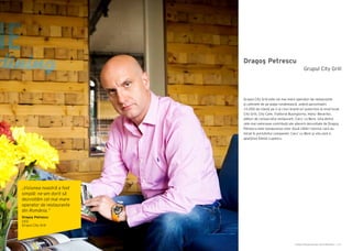 Cartea Antreprenorilor 2014 România | 127Cartea Antreprenorilor 2014 România | 126
Dragoş Petrescu
Grupul City Grill este cel mai mare operator de restaurante
şi cafenele de pe piaţa românească, având aproximativ
10.000 de clienţi pe zi şi cinci brand-uri puternice la nivel local:
City Grill, City Cafe, Trattoria Buongiorno, Hanu’ Berarilor,
alături de consacratul restaurant, Caru’ cu Bere. Una dintre
cele mai valoroase contribuţii ale afacerii dezvoltate de Dragoş
Petrescu este restaurarea celor două clădiri istorice care au
intrat în portofoliul companiei: Caru’ cu Bere şi vila care a
aparţinut Elenei Lupescu.
Grupul City Grill
„Viziunea noastră a fost
simplă: ne-am dorit să
dezvoltăm cel mai mare
operator de restaurante
din România.”
Dragoş Petrescu
CEO
Grupul City Grill
 