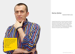 Cartea Antreprenorilor 2014 România | 147Cartea Antreprenorilor 2014 România | 146
Marius Ştefan
Compania Autonom Rent a Car este lider național în domeniul
serviciilor de închirieri mașini, având o rețea de 37 de centre
de închirieri în 24 de orașe şi un parc auto de peste 1.800 de
autoturisme noi. Marius Ştefan a construit o companie cu o
cultură a inovaţiei deosebit de puternică, care a reuşit în mai
puţin de 10 ani să concureze cu multinaţionalele de pe piaţă şi
să devină cel mai puternic jucător din acest domeniu.
Autonom Rent a Car
„Contribuţia la dezvoltarea
oamenilor este una dintre
cele mai mari satisfacţii
pe care le avem ca
antreprenori.”
Marius Ştefan
CEO
Autonom Rent a Car
 
