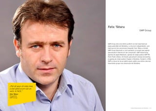 Cartea Antreprenorilor 2014 România | 151Cartea Antreprenorilor 2014 România | 150
Felix Tătaru
GMP Group este unul dintre jucătorii cei mai importanți pe
piața publicității din România, cu structuri independente, care
oferă servicii de comunicare integrată. Felix Tătaru a fondat
GMP Group împreună cu cinci parteneri și include șase agenții
specializate în diferite arii ale comunicării: GMP Advertising,
agenția de digital Webstyler, agenţia de relaţii publice GMP PR,
Point Public Affairs, GO Studio specializat în design & branding,
și agenţia de relații publice Chapter 4 România. Fondat în 1998,
GMP a crescut an de an până a ajuns astăzi unul dintre cele mai
importante grupuri de comunicare din România.
GMP Group
„Pot să spun că viața mea
a stat până acum sub un
verb: A FACE.”
Felix Tătaru
Preşedinte
GMP Group
 