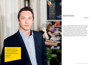 Cartea Antreprenorilor 2014 România | 155Cartea Antreprenorilor 2014 România | 154
Daniel Truică
Vola.ro, compania înfiinţată de Daniel Truică în 2007 a devenit
cea mai mare agenţie de turism online de pe piaţa românească.
Compania se poziţionează ca un one-stop-shop pentru orice
nevoie care apare într-o călătorie, de la zboruri, la hoteluri,
de la asigurări de călătorie, până la pachete pentru concedii şi
city break. După lansarea Vola.ro în România, Daniel a lansat
proiecte similare în Polonia, Ucraina şi Vietnam. Vola.ro rămâne
însă cea mai mare şi mai profitabilă companie din grup, cu o
creştere agregată extraordinară în ultimii cinci ani, de 5729%.
Vola.ro
„Principalul vector de
creştere a fost investiţia
noastră constantă în
dezvoltarea tehnologică.”
Daniel Truică
Managing
Partner Vola.ro
 