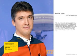 Cartea Antreprenorilor 2014 România | 159Cartea Antreprenorilor 2014 România | 158
Bogdan Tudor
Bogdan Tudor a fost printre primii care a promovat serviciile
de externalizare IT în România. În acest scop, Bogdan a fondat
compania Class IT Outsourcing în 2005, care se apropie astăzi
de o echipă de 200 de profesionişti şi are un portofoliu de 160
de clienţi, atât din ţară, cât şi din străinătate. Class IT şi-a dublat
an de an cifra de afaceri până în 2008, iar apoi a continuat
să înregistreze o creştere anuală de aproximativ 30-40%, ca
urmare a proiectelor derulate în acest timp cu peste 200 de
clienţi.
Class IT Outsourcing
„Vrem să construim
un brand românesc
recunoscut internațional.”
Bogdan Tudor
CEO
Class IT Outsourcing
 