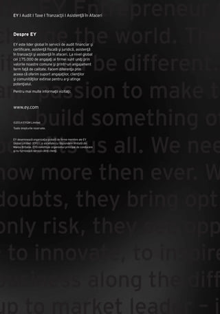 Cartea Antreprenorilor 2014 România | 182
The EY Entrepreneur O
change the world. The
ife could be different.
and passion to make th
- to build something of
benefits us all. We nee
now more then ever. W
doubts, they bring opti
only risk, they see opp
- to innovate, to inspire
business along the diffi
up to market leader – is
EY I Audit I Taxe I Tranzacţii I Asistenţă în Afaceri
Despre EY
EY este lider global în servicii de audit financiar şi
certificare, asistenţă fiscală şi juridică, asistenţă
în tranzacţii şi asistenţă în afaceri. La nivel global
cei 175.000 de angajaţi ai firmei sunt uniţi prin
valorile noastre comune şi printr-un angajament
ferm faţă de calitate. Facem diferenţa prin
aceea că oferim suport angajaţilor, clienţilor
şi comunităţilor extinse pentru a-şi atinge
potenţialul.
Pentru mai multe informaţii vizitaţi:
www.ey.com
©2014 EYGM Limited
Toate drepturile rezervate.
EY desemnează organizaţia globală de firme membre ale EY
Global Limited (EYG), o societate cu răspundere limitată din
Marea Britanie. EYG constituie organismul principal de conducere
şi nu furnizează servicii către clienţi.
 