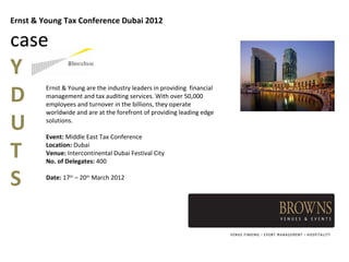 Ernst & Young Tax Conference Dubai 2012

case
Y
D
         Ernst & Young are the industry leaders in providing financial
         management and tax auditing services. With over 50,000
         employees and turnover in the billions, they operate


U
         worldwide and are at the forefront of providing leading edge
         solutions.

         Event: Middle East Tax Conference

T        Location: Dubai
         Venue: Intercontinental Dubai Festival City
         No. of Delegates: 400


S        Date: 17th – 20th March 2012
 