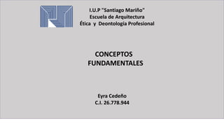 I.U.P "Santiago Mariño"
Escuela de Arquitectura
Ética y Deontología Profesional
CONCEPTOS
FUNDAMENTALES
Eyra Cedeño
C.I. 26.778.944
 