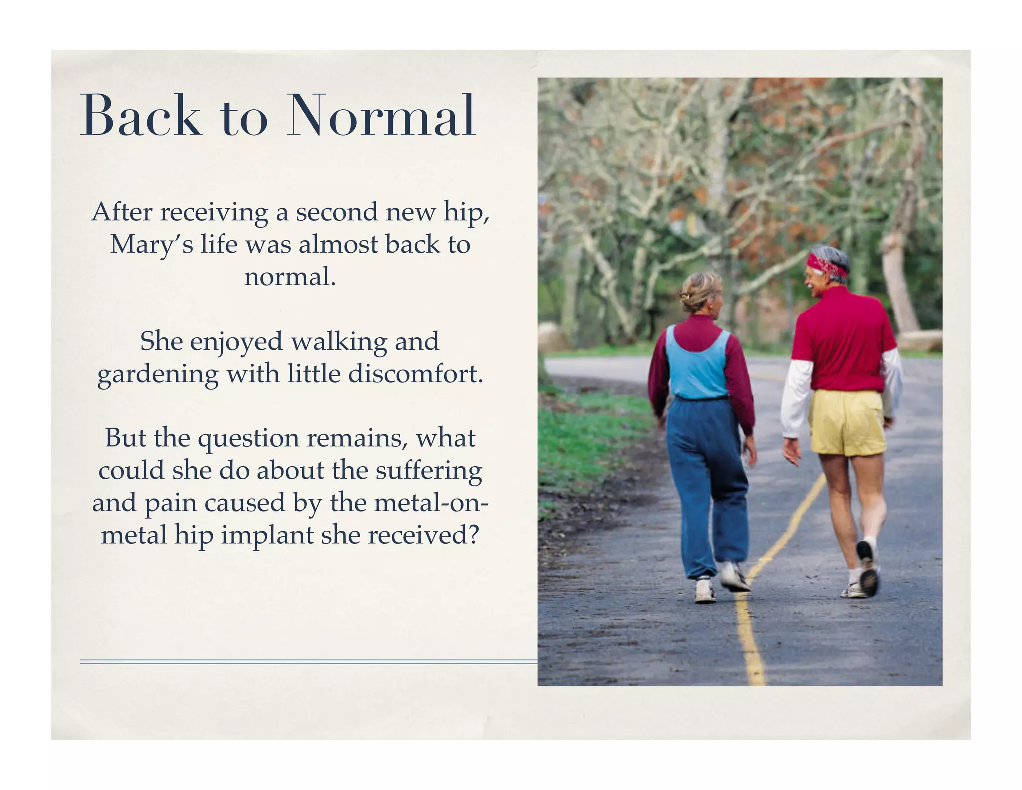 Back to Normal
After receiving a second new hip,
 Mary’s life was almost back to
             normal.!

   She enjoyed walking and
gardening with little discomfort.!

 But the question remains, what
could she do about the suffering
and pain caused by the metal-on-
 metal hip implant she received?!
 
