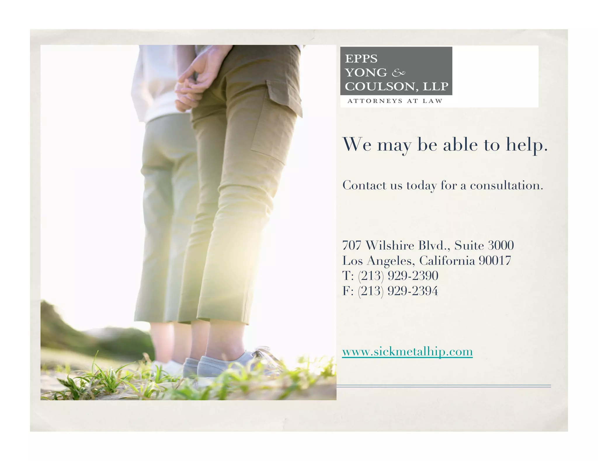 We may be able to help.

Contact us today for a consultation.



707 Wilshire Blvd., Suite 3000
Los Angeles, California 90017
T: (213) 929-2390
F: (213) 929-2394



www.sickmetalhip.com     
 