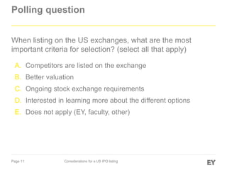 Page 11 Considerations for a US IPO listing
Polling question
When listing on the US exchanges, what are the most
important criteria for selection? (select all that apply)
A. Competitors are listed on the exchange
B. Better valuation
C. Ongoing stock exchange requirements
D. Interested in learning more about the different options
E. Does not apply (EY, faculty, other)
 