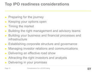 Page 15 Considerations for a US IPO listing
Top IPO readiness considerations
► Preparing for the journey
► Keeping your options open
► Timing the market
► Building the right management and advisory teams
► Building your business and financial processes and
infrastructure
► Establishing corporate structure and governance
► Managing investor relations and communications
► Delivering an effective road show
► Attracting the right investors and analysts
► Delivering in your promises
 