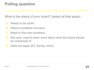 Page 17 Considerations for a US IPO listing
Polling question
What is the status of your board? (select all that apply)
A. Ready to be public
B. Need to establish structure
C. Need to find new members
D. Not sure, need to learn more about what the board should
be comprised of
E. Does not apply (EY, faculty, other)
 
