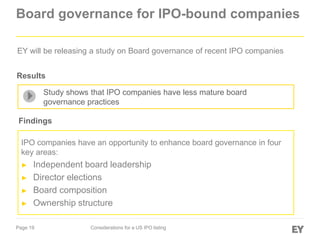 Page 19 Considerations for a US IPO listing
Board governance for IPO-bound companies
IPO companies have an opportunity to enhance board governance in four
key areas:
► Independent board leadership
► Director elections
► Board composition
► Ownership structure
EY will be releasing a study on Board governance of recent IPO companies
Study shows that IPO companies have less mature board
governance practices
Findings
Results
 