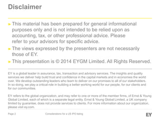 Page 2 Considerations for a US IPO listing
Disclaimer
► This material has been prepared for general informational
purposes only and is not intended to be relied upon as
accounting, tax, or other professional advice. Please
refer to your advisors for specific advice.
► The views expressed by the presenters are not necessarily
those of EY.
► This presentation is © 2014 EYGM Limited. All Rights Reserved.
EY is a global leader in assurance, tax, transaction and advisory services. The insights and quality
services we deliver help build trust and confidence in the capital markets and in economies the world
over. We develop outstanding leaders who team to deliver on our promises to all of our stakeholders.
In so doing, we play a critical role in building a better working world for our people, for our clients and
for our communities.
EY refers to the global organization, and may refer to one or more of the member firms, of Ernst & Young
Global Limited, each of which is a separate legal entity. Ernst & Young Global Limited, a UK company
limited by guarantee, does not provide services to clients. For more information about our organization,
please visit ey.com.
 