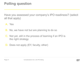 Page 21 Considerations for a US IPO listing
Polling question
Have you assessed your company’s IPO readiness? (select
all that apply)
A. Yes
B. No, we have not but are planning to do so
C. Not yet, still in the process of learning if an IPO is
the right strategy
D. Does not apply (EY, faculty, other)
 