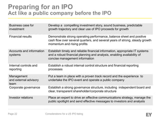 Page 22 Considerations for a US IPO listing
Preparing for an IPO
Act like a public company before the IPO
Business case for
investment
Develop a compelling investment story, sound business, predictable
growth trajectory and clear use of IPO proceeds for growth
Financial results Demonstrate strong operating performance, balance sheet and positive
cash flow over several quarters, and several years of strong, steady growth
momentum and rising profits
Accounts and information
systems
Establish timely and reliable financial information, appropriate IT systems
and a robust financial planning and analysis, enabling availability of
concise management information
Internal controls and
reporting
Establish a robust internal control structure and financial reporting
processes
Management
and external advisory
team
Put a team in place with a proven track record and the experience to
undertake the IPO event and operate a public company
Corporate governance Establish a strong governance structure, including independent board and
clear, transparent shareholder/corporate structure
Investor relations Place an expert to drive an effective communications strategy, manage the
public spotlight and send effective messages to investors and analysts
 