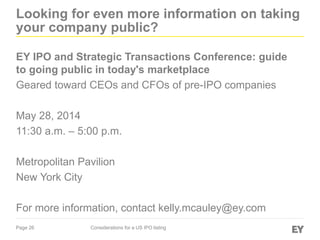 Page 26 Considerations for a US IPO listing
Looking for even more information on taking
your company public?
EY IPO and Strategic Transactions Conference: guide
to going public in today's marketplace
Geared toward CEOs and CFOs of pre-IPO companies
May 28, 2014
11:30 a.m. – 5:00 p.m.
Metropolitan Pavilion
New York City
For more information, contact kelly.mcauley@ey.com
 