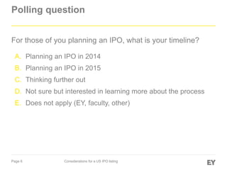Page 6 Considerations for a US IPO listing
Polling question
For those of you planning an IPO, what is your timeline?
A. Planning an IPO in 2014
B. Planning an IPO in 2015
C. Thinking further out
D. Not sure but interested in learning more about the process
E. Does not apply (EY, faculty, other)
 