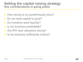 Page 9 Considerations for a US IPO listing
Setting the capital raising strategy
Key considerations in going public
► How strong is my growth/equity story?
► Do we need capital to grow?
► Do investors want liquidity?
► Is my business predictable?
► Are IPO deal valuations strong?
► Is my business sufficiently mature?
 