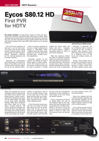 TEST REPORT                  HDTV Receiver




Eycos S80.12 HD                                                                                           EYCOS
                                                                                                      Works
                                                                                                                         10 - 1
                                                                                                                    S80.12
                                                                                                                               1    /200
                                                                                                                                         7



First PVR
                                                                                                            reliably        HD
                                                                                                     HDTV            and ﬂa
                                                                                                          makes             wlessly
                                                                                                                   fun wit          ,
                                                                                                                          h this b
                                                                                                                                   ox




for HDTV
No matter whether it’s Anga Cable, Cabsat or Cebit, the catch-
word at all consumer electronics fairs these days is HDTV. While
standard set-top boxes with CI interfaces were the talk of the town
last year, this year manufactures have made another leap forward
and proudly present their new HDTV PVR receivers to a stunned
audience.
                                                                                                                    External Freecom 500GB harddisk

  One of the ﬁrst companies to          After it has been switched on     sockets for stereo audio and               Secondly, it generally can
add such a unit to their prod-        the blue 9-digit alphanumeric       video, YUV and – naturally,              be a tiresome job to connect
uct range is the up-and-coming        display is illuminated which        for a HDTV receiver – HDMI it            a receiver to a PC in order to
Korean company Eycos, which           – together with the seven silver    impresses thanks to USB 2.0              transfer data because more
has teamed up with tried-and-         buttons on the front panel and      and S-ATA interfaces.                    often than not the PC is located
tested   distributor   Satforce       the black case – creates a per-                                              in a different room of the
for the German-speaking and           fect appearance.                       While the reasoning behind            house and endless cables are
European markets.                                                         the USB 2.0 interface is pretty          required.
                                        Generally, owners of this         clear to us, most of you will prob-
  Naturally, our expectations         product are advised to keep a       ably ask about the purpose of               Thirdly, many people like to
were high when one of the ﬁrst        ready supply of spare batter-       the S-ATA interface. The answer          bring their recordings to friends
boxes of the S80.12 HD series         ies for the remote control, as      is quite simple, really: as one of       or their holiday home without
arrived directly off the assem-       the buttons on the box can only     the ﬁrst manufacturers of PVRs           having to create a DVD ﬁrst.
bly line at our editorial ofﬁce.      be used to perform a limited        Eycos has come to appreciate             All these reasons clearly point




When we unpacked the unit all         number of operations. Two CI        the fact that the permanently            to a clear solution, which is an
colleagues present agreed that        slots are hidden behind a ﬂap       integrated receiver harddisk in          external harddisk.
the looks of the receiver were        on the right side of the front      many cases is far from being
simply perfect. Finally, a manu-      panel and can take up all stan-     the perfect solution.                       Eycos has realised that this
facturer has decided to do away       dard CA modules like Irdeto,                                                 is what consumers demand and
with all those labels und logos       Seca, Viaccess, Conax, Crypto-        Firstly, consumers are forced          any external harddisk can be
on the front panel indicating         works, Alphacrypt etc.              to decide about the size of              used with their latest device, no
DiSEqC, MPEG, DD or whatever                                              the harddisk right at the shop           matter whether it sports a USB
else there might be to brag             If the front panel excites you,   where they buy the device, and           2.0 or S-ATA interface.
about included features. We           then the rear panel will prob-      exchanging the harddisk after-
cannot praise this enough and         ably leave you lost for words.      wards is not only a tricky job             You can even connect a hard-
hope that other manufacturers         Apart from all the usual sus-       but also requires an authorised          disk to both interfaces in which
will follow suit so that stylishly    pects such as satellite IF input    dealer in order to make sure             case the receiver will ask which
designed boxes will not be spoilt     and loop-through output, digi-      the warranty does not become             disk to use every time you start
by too many logos any longer.         tal audio output, scart and RCA     void.                                    a recording or set a timer for a




40 TELE-satellite & Broadband — 10-1
                                   1/2007 — www.TELE-satellite.com
 