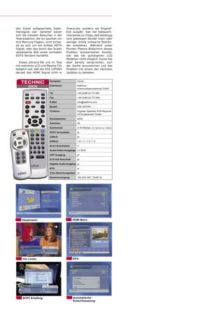 den Scaler aufgewertete, Satel-          Overscale, sondern als Original-
litensignal war. Generell waren          bild ausgibt. Das hat bedauerli-
sich die meisten Besucher in der         cherweise zur Folge, daß abhängig
Testredaktion, die wir spontan um        vom jeweiligen Sender mehr oder
ihre Meinung fragten, nicht sicher,      weniger breite schwarze Bildrän-
ob es sich um ein echtes HDTV            der entstehen. Während unser
Signal, oder das durch den Scaler        Pioneer Plasma Bildschirm dieses
verbesserte Bild eines normalen          Problem kompensieren konnte,
SDTV Senders handelte.                   war das bei günstigeren LCD
                                         Modellen nicht möglich. Eycos hat
  Etwas störend ﬁel uns im Test          aber bereits versprochen, sich
mit mehreren LCD und Plasma TVs          der Sache anzunehmen und das
lediglich auf, daß der S55.12PVRH        Problem mit einem der nächsten
derzeit das HDMI Signal nicht in         Updates zu beheben.


   TECHNIC               Hersteller              Eycos

         DATA            Distributor             Satforce
                                                 Kommunikationstechnik GmbH
                         Tel                     +49 (0)86 54 773 851
                         Fax                     +49 (0)86 54 773 852
                         E-Mail                  info@satforce.com
                         Modell                  S55.12PVRH
                         Funktion                Digitaler Satelliten PVR Receiver
                                                 mit eingebautem Scaler
                         Kanalspeicher           8000
                         Satelliten              45

                         Symbolrate              2~45 Ms/sec. (im Test ab ca. 2 Ms/s)
                         SCPC kompatibel         ja
                         USALS                   ja
                         DiSEqC                  1.0 / 1.1 / 1.2 / 1.3
                         Scart Anschlüsse        2
                         Audio/Video Ausgänge 3 x RCA
                         UHF Ausgang             ja
                         0/12 Volt Anschluß      ja
                         Digitaler Audio Ausgang ja
                         EPG                     ja
                         C/Ku-Band kompatibel ja
                         Stromversorgung         100-240 VAC, 50/60 Hz




    Hauptmenü                                 HDMI Menü




     Info Leiste                              EPG




     SCPC Empfang                             Automatische
                                              Entschlüsselung
 