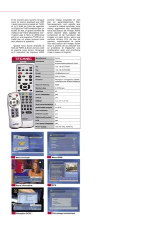 Il fut encore plus surpris lorsque       comme image originelle et non
nous lui avons expliqué que ZDF          pas en agrandissement. Mal-
n’avait pas encore passé en TVHD         heureusement, ceci signiﬁe que
et qu’il était en train de regarder      – suivant la chaîne visionnée, vous
un signal en TVSD amélioré par un        verrez apparaître des bandeaux
scaler. En fait, un grand nombre de      noirs tout autour de l'image. Notre
visiteurs de notre laboratoire n'ar-     écran plasma était capable de
rivaient pas à faire la différence       compenser et de reproduire des
entre un vrai signal en TVHD et un       images en plein écran, alors que
traité par un scaler lorsque nous        certains écrans LCD de bas de
leur posions la question.                gamme, maintenaient le cadre
                                         noir tout autour de l’image. Eycos
  Quand nous avons branché le            nous a promis de se pencher sur
S55.12 PVRH à divers écrans LCD          ce problème et d’apporter une
et plasma nous avons remarqué            amélioration avec une prochaine
qu’il reproduit les signaux HDMI         mise à niveau du logiciel.


    TECHNIC               Manufacturer             Eycos

         DATA             Distributor              Satforce
                                                   Kommunikationstechnik GmbH
                          Tel                      +49 - 86 54 773 851
                          Fax                      +49 - 86 54 773 852
                          E-mail                   info@satforce.com
                          Model                    S55.12 PVRH
                          Function                 Récepteur / enregistreur satellite
                                                   numérique avec scaleur embarqué
                          Channel memory           8000
                          Symbol rates             2-45 Ms/sec.

                          Satellites               45
                          SCPC compatible          yes
                          USALS                    yes
                          DiSEqC                   1.0 / 1.1 / 1.2 / 1.3
                          Scart euroconnectors     2
                          Audio/video outputs      3 x RCA
                          UHF modulator            yes
                          0/12 Volt socket         yes
                          Digital audio output     yes
                          EPG                      yes
                          C/Ku band compatible     yes
                          Power supply             100-240 VAC, 50/60 Hz




    Menu principal                               Menu HDMI




     Barre informative                           EPG




     Réception SCPC                              Décryptage automatique
 