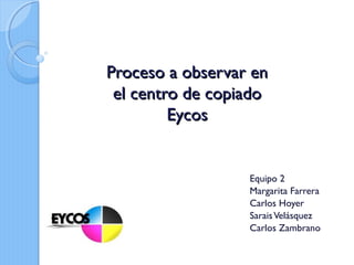 Proceso a observar enProceso a observar en
el centro de copiadoel centro de copiado
EycosEycos
Equipo 2
Margarita Farrera
Carlos Hoyer
SaraisVelásquez
Carlos Zambrano
 