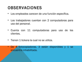 OBSERVACIONES
• Los empleados carecen de una función específica.
• Los trabajadores cuentan con 2 computadoras para
uso del personal.
• Cuenta con 11 computadoras para uso de los
clientes.
• Tienen 1 tickera la cual no se utiliza.
• De 4 fotocopiadoras, 3 están disponibles y 1 se
encuentra inhabilitada.

 