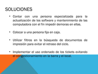 SOLUCIONES
• Contar con una persona especializada para la
actualización de los software y mantenimiento de las
computadora con el fin impedir demoras en ellas.
• Colocar a una persona fija en caja.
• Utilizar filtros en la búsqueda de documentos de
impresión para evitar el retraso del ciclo.
• Implementar el uso ordenado de los tickets evitando
el congestionamiento en la barra y el local.

 
