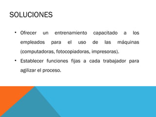 SOLUCIONES
• Ofrecer

un

empleados

entrenamiento
para

el

uso

capacitado
de

las

a

los

máquinas

(computadoras, fotocopiadoras, impresoras).
• Establecer funciones fijas a cada trabajador para
agilizar el proceso.

 