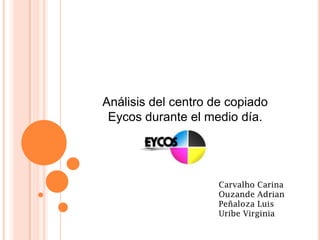 Análisis del centro de copiado
 Eycos durante el medio día.




                     Carvalho Carina
                     Ouzande Adrian
                     Peñaloza Luis
                     Uribe Virginia
 