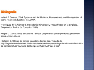 •Mikell P. Groover, Work Systems and the Methods, Measurement, and Management of
Work, Pearson Education, Inc., 2007.
•Rodriguez J F & Gomez B, Indicadores de Calidad y Productividad en la Empresa,
Corporacion Andina de Fomento (1991)
•Rojas C (22-02-2012), Estudio de Tiempos (diapositivas power point) recuperado de
agora.unimet.edu.ve
•Salazar, B. Cálculo de tiempo estandar o tiempo tipo. Tomado de
http://ingenierosindustriales.jimdo.com/herramientas-para-el-ingeniero-industrial/estudio-
de-tiempos/c%C3%A1lculo-del-tiempo-est%C3%A1ndar-o-tipo/
 
