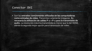 Conector DVI
▪ Son las entradas comúnmente utilizadas en las computadoras
como entradas de vídeo. Transmiten solamente imágenes. Es
necesaria la utilización de cables P-2 + P-2 para la transmisión de
audio. La resolución máxima transmitida es menor que la del HDMI,
siendo la segunda mejor opción para transmisión de video.
 