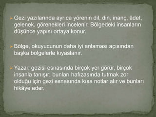  Gezi yazılarında ayrıca yörenin dil, din, inanç, âdet,
gelenek, görenekleri incelenir. Bölgedeki insanların
düşünce yapısı ortaya konur.
 Bölge, okuyucunun daha iyi anlaması açısından
başka bölgelerle kıyaslanır.
 Yazar, gezisi esnasında birçok yer görür, birçok
insanla tanışır; bunları hafızasında tutmak zor
olduğu için gezi esnasında kısa notlar alır ve bunları
hikâye eder.
 