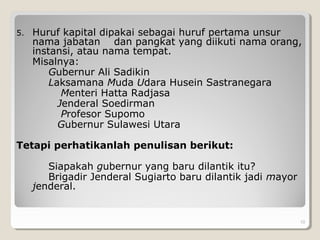 5. Huruf kapital dipakai sebagai huruf pertama unsur
nama jabatan dan pangkat yang diikuti nama orang,
instansi, atau nama tempat.
Misalnya:
Gubernur Ali Sadikin
Laksamana Muda Udara Husein Sastranegara
Menteri Hatta Radjasa
Jenderal Soedirman
Profesor Supomo
Gubernur Sulawesi Utara
Tetapi perhatikanlah penulisan berikut:
Siapakah gubernur yang baru dilantik itu?
Brigadir Jenderal Sugiarto baru dilantik jadi mayor
jenderal.
. 10
 