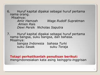 6. Huruf kapital dipakai sebagai huruf pertama
nama orang.
Misalnya:
Amir Hamzah Wage Rudolf Supratman
Amien Rais
Dewi Persik Nicholas Saputra
7. Huruf kapital dipakai sebagai huruf pertama
nama bangsa, suku bangsa, dan bahasa.
Misalnya:
bangsa Indonesia bahasa Turki
suku Sasak suku Toraja
Tetapi perhatikanlah penulisan berikut:
mengindonesiakan kata asing keinggris-inggrisan
. 11
 