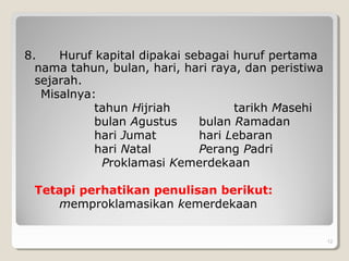 8. Huruf kapital dipakai sebagai huruf pertama
nama tahun, bulan, hari, hari raya, dan peristiwa
sejarah.
Misalnya:
tahun Hijriah tarikh Masehi
bulan Agustus bulan Ramadan
hari Jumat hari Lebaran
hari Natal Perang Padri
Proklamasi Kemerdekaan
Tetapi perhatikan penulisan berikut:
memproklamasikan kemerdekaan
. 12
 