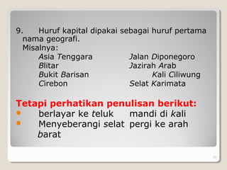 9. Huruf kapital dipakai sebagai huruf pertama
nama geografi.
Misalnya:
Asia Tenggara Jalan Diponegoro
Blitar Jazirah Arab
Bukit Barisan Kali Ciliwung
Cirebon Selat Karimata
Tetapi perhatikan penulisan berikut:
 berlayar ke teluk mandi di kali
 Menyeberangi selat pergi ke arah
barat
13
 