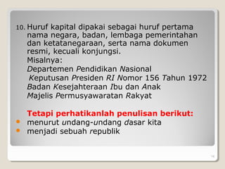10. Huruf kapital dipakai sebagai huruf pertama
nama negara, badan, lembaga pemerintahan
dan ketatanegaraan, serta nama dokumen
resmi, kecuali konjungsi.
Misalnya:
Departemen Pendidikan Nasional
Keputusan Presiden RI Nomor 156 Tahun 1972
Badan Kesejahteraan Ibu dan Anak
Majelis Permusyawaratan Rakyat
Tetapi perhatikanlah penulisan berikut:
 menurut undang-undang dasar kita
 menjadi sebuah republik
14
 