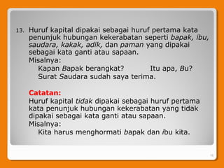 13. Huruf kapital dipakai sebagai huruf pertama kata
penunjuk hubungan kekerabatan seperti bapak, ibu,
saudara, kakak, adik, dan paman yang dipakai
sebagai kata ganti atau sapaan.
Misalnya:
Kapan Bapak berangkat? Itu apa, Bu?
Surat Saudara sudah saya terima.
Catatan:
Huruf kapital tidak dipakai sebagai huruf pertama
kata penunjuk hubungan kekerabatan yang tidak
dipakai sebagai kata ganti atau sapaan.
Misalnya:
Kita harus menghormati bapak dan ibu kita.
. 16
 