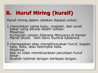 B.B. Huruf Miring (kursif)Huruf Miring (kursif)
Huruf miring dalam cetakan dipakai untuk:
1.menuliskan nama buku, majalah, dan surat
kabar yang dikutip dalam tulisan.
Misalnya:
Kumpulan cerpen Dilarang Menyanyi di Kamar
Mandi ditulis oleh Seno Gumira Ajidarma.
2.menegaskan atau mengkhususkan huruf, bagian
kata, kata, atau kelompok kata.
Misalnya:
Bab ini tidak membicarakan penulisan huruf
besar.
Buatlah kalimat dengan berlepas tangan.
. 17
 