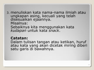 3. menuliskan kata nama-nama ilmiah atau
ungkapan asing, kecuali yang telah
disesuaikan ejaannya.
Misalnya:
Sebaiknya kita menggunakan kata
kudapan untuk kata snack.
Catatan:
Dalam tulisan tangan atau ketikan, huruf
atau kata yang akan dicetak miring diberi
satu garis di bawahnya.
. 18
 