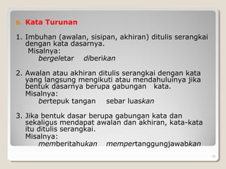 B. Kata Turunan
1. Imbuhan (awalan, sisipan, akhiran) ditulis serangkai
dengan kata dasarnya.
Misalnya:
bergeletar diberikan
2. Awalan atau akhiran ditulis serangkai dengan kata
yang langsung mengikuti atau mendahuluinya jika
bentuk dasarnya berupa gabungan kata.
Misalnya:
bertepuk tangan sebar luaskan
3. Jika bentuk dasar berupa gabungan kata dan
sekaligus mendapat awalan dan akhiran, kata-kata
itu ditulis serangkai.
Misalnya:
memberitahukan mempertanggungjawabkan
20
 