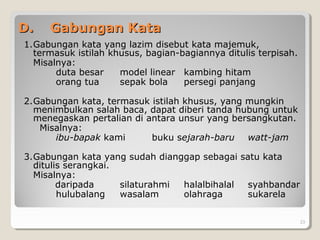 D.D. Gabungan KataGabungan Kata
1.Gabungan kata yang lazim disebut kata majemuk,
termasuk istilah khusus, bagian-bagiannya ditulis terpisah.
Misalnya:
duta besar model linear kambing hitam
orang tua sepak bola persegi panjang
2.Gabungan kata, termasuk istilah khusus, yang mungkin
menimbulkan salah baca, dapat diberi tanda hubung untuk
menegaskan pertalian di antara unsur yang bersangkutan.
Misalnya:
ibu-bapak kami buku sejarah-baru watt-jam
3.Gabungan kata yang sudah dianggap sebagai satu kata
ditulis serangkai.
Misalnya:
daripada silaturahmi halalbihalal syahbandar
hulubalang wasalam olahraga sukarela
23
 