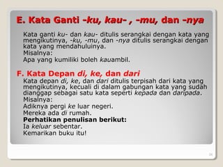 E. Kata GantiE. Kata Ganti -ku, kau- , -mu,-ku, kau- , -mu, dandan -nya-nya
Kata ganti ku- dan kau- ditulis serangkai dengan kata yang
mengikutinya, -ku, -mu, dan -nya ditulis serangkai dengan
kata yang mendahuluinya.
Misalnya:
Apa yang kumiliki boleh kauambil.
F. Kata Depan di, ke, dan dari
Kata depan di, ke, dan dari ditulis terpisah dari kata yang
mengikutinya, kecuali di dalam gabungan kata yang sudah
dianggap sebagai satu kata seperti kepada dan daripada.
Misalnya:
Adiknya pergi ke luar negeri.
Mereka ada di rumah.
Perhatikan penulisan berikut:
Ia keluar sebentar.
Kemarikan buku itu!
24
 
