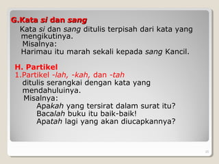 G.KataG.Kata sisi dandan sangsang
Kata si dan sang ditulis terpisah dari kata yang
mengikutinya.
Misalnya:
Harimau itu marah sekali kepada sang Kancil.
H. Partikel
1.Partikel -lah, -kah, dan -tah
ditulis serangkai dengan kata yang
mendahuluinya.
Misalnya:
Apakah yang tersirat dalam surat itu?
Bacalah buku itu baik-baik!
Apatah lagi yang akan diucapkannya?
25
 