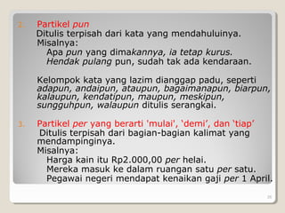 2. Partikel pun
Ditulis terpisah dari kata yang mendahuluinya.
Misalnya:
Apa pun yang dimakannya, ia tetap kurus.
Hendak pulang pun, sudah tak ada kendaraan.
Kelompok kata yang lazim dianggap padu, seperti
adapun, andaipun, ataupun, bagaimanapun, biarpun,
kalaupun, kendatipun, maupun, meskipun,
sungguhpun, walaupun ditulis serangkai.
3. Partikel per yang berarti 'mulai', ‘demi’, dan ‘tiap’
Ditulis terpisah dari bagian-bagian kalimat yang
mendampinginya.
Misalnya:
Harga kain itu Rp2.000,00 per helai.
Mereka masuk ke dalam ruangan satu per satu.
Pegawai negeri mendapat kenaikan gaji per 1 April.
26
 