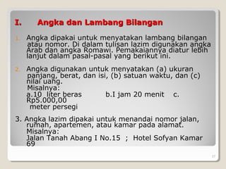 I.I. Angka dan Lambang BilanganAngka dan Lambang Bilangan
1. Angka dipakai untuk menyatakan lambang bilangan
atau nomor. Di dalam tulisan lazim digunakan angka
Arab dan angka Romawi. Pemakaiannya diatur lebih
lanjut dalam pasal-pasal yang berikut ini.
2. Angka digunakan untuk menyatakan (a) ukuran
panjang, berat, dan isi, (b) satuan waktu, dan (c)
nilai uang.
Misalnya:
a.10 liter beras b.I jam 20 menit c.
Rp5.000,00
meter persegi
3. Angka lazim dipakai untuk menandai nomor jalan,
rumah, apartemen, atau kamar pada alamat.
Misalnya:
Jalan Tanah Abang I No.15 ; Hotel Sofyan Kamar
69
27
 