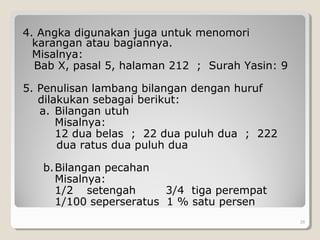 4. Angka digunakan juga untuk menomori
karangan atau bagiannya.
Misalnya:
Bab X, pasal 5, halaman 212 ; Surah Yasin: 9
5. Penulisan lambang bilangan dengan huruf
dilakukan sebagai berikut:
a. Bilangan utuh
Misalnya:
12 dua belas ; 22 dua puluh dua ; 222
dua ratus dua puluh dua
b.Bilangan pecahan
Misalnya:
1/2 setengah 3/4 tiga perempat
1/100 seperseratus 1 % satu persen
28
 