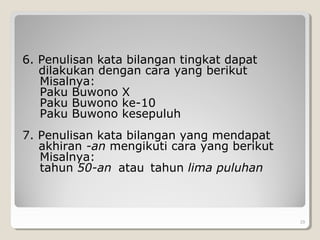 6. Penulisan kata bilangan tingkat dapat
dilakukan dengan cara yang berikut
Misalnya:
Paku Buwono X
Paku Buwono ke-10
Paku Buwono kesepuluh
7. Penulisan kata bilangan yang mendapat
akhiran -an mengikuti cara yang berikut
Misalnya:
tahun 50-an atau tahun lima puluhan
29
 