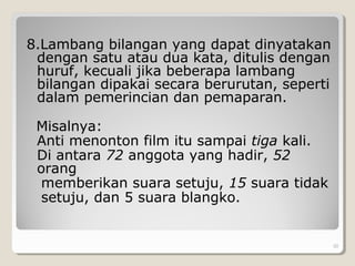 8.Lambang bilangan yang dapat dinyatakan
dengan satu atau dua kata, ditulis dengan
huruf, kecuali jika beberapa lambang
bilangan dipakai secara berurutan, seperti
dalam pemerincian dan pemaparan.
Misalnya:
Anti menonton film itu sampai tiga kali.
Di antara 72 anggota yang hadir, 52
orang
memberikan suara setuju, 15 suara tidak
setuju, dan 5 suara blangko.
. 30
 